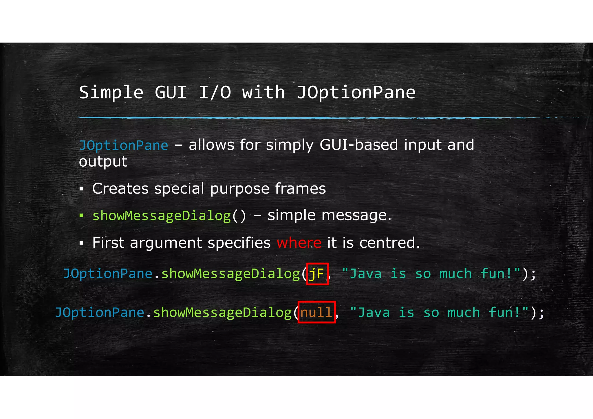 Simple GUI I/O with JOptionPane
JOptionPane – allows for simply GUI-based input and
output
▪ Creates special purpose frames
▪ showMessageDialog() – simple message.
▪ First argument specifies where it is centred.
JOptionPane.showMessageDialog(jF, "Java is so much fun!");
JOptionPane.showMessageDialog(null, "Java is so much fun!");
 