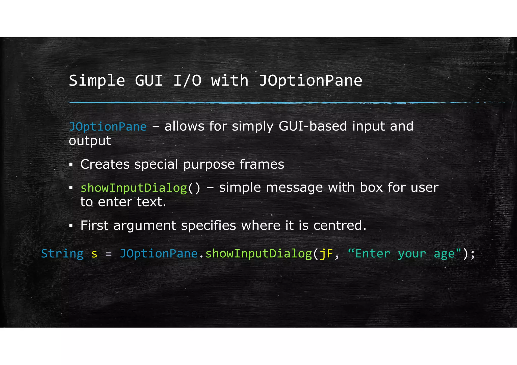 Simple GUI I/O with JOptionPane
JOptionPane – allows for simply GUI-based input and
output
▪ Creates special purpose frames
▪ showInputDialog() – simple message with box for user
to enter text.
▪ First argument specifies where it is centred.
String s = JOptionPane.showInputDialog(jF, “Enter your age");
 