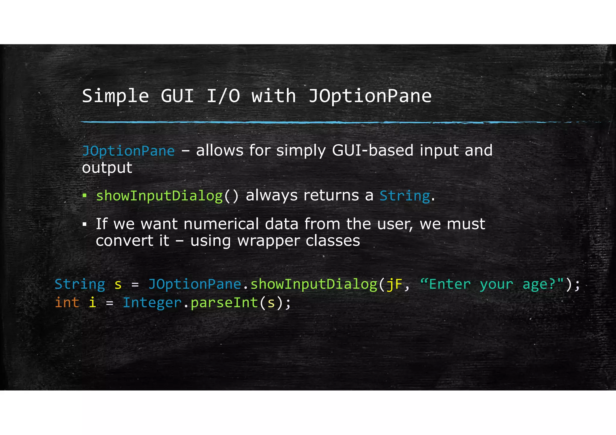Simple GUI I/O with JOptionPane
JOptionPane – allows for simply GUI-based input and
output
▪ showInputDialog() always returns a String.
▪ If we want numerical data from the user, we must
convert it – using wrapper classes
String s = JOptionPane.showInputDialog(jF, “Enter your age?");
int i = Integer.parseInt(s);
 