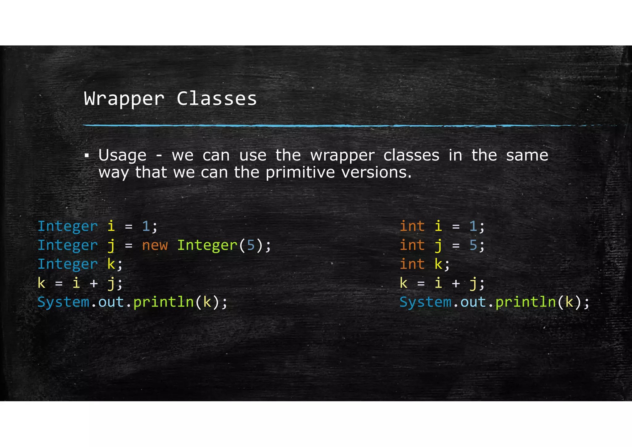 Wrapper Classes
▪ Usage - we can use the wrapper classes in the same
way that we can the primitive versions.
Integer i = 1;
Integer j = new Integer(5);
Integer k;
k = i + j;
System.out.println(k);
int i = 1;
int j = 5;
int k;
k = i + j;
System.out.println(k);
 