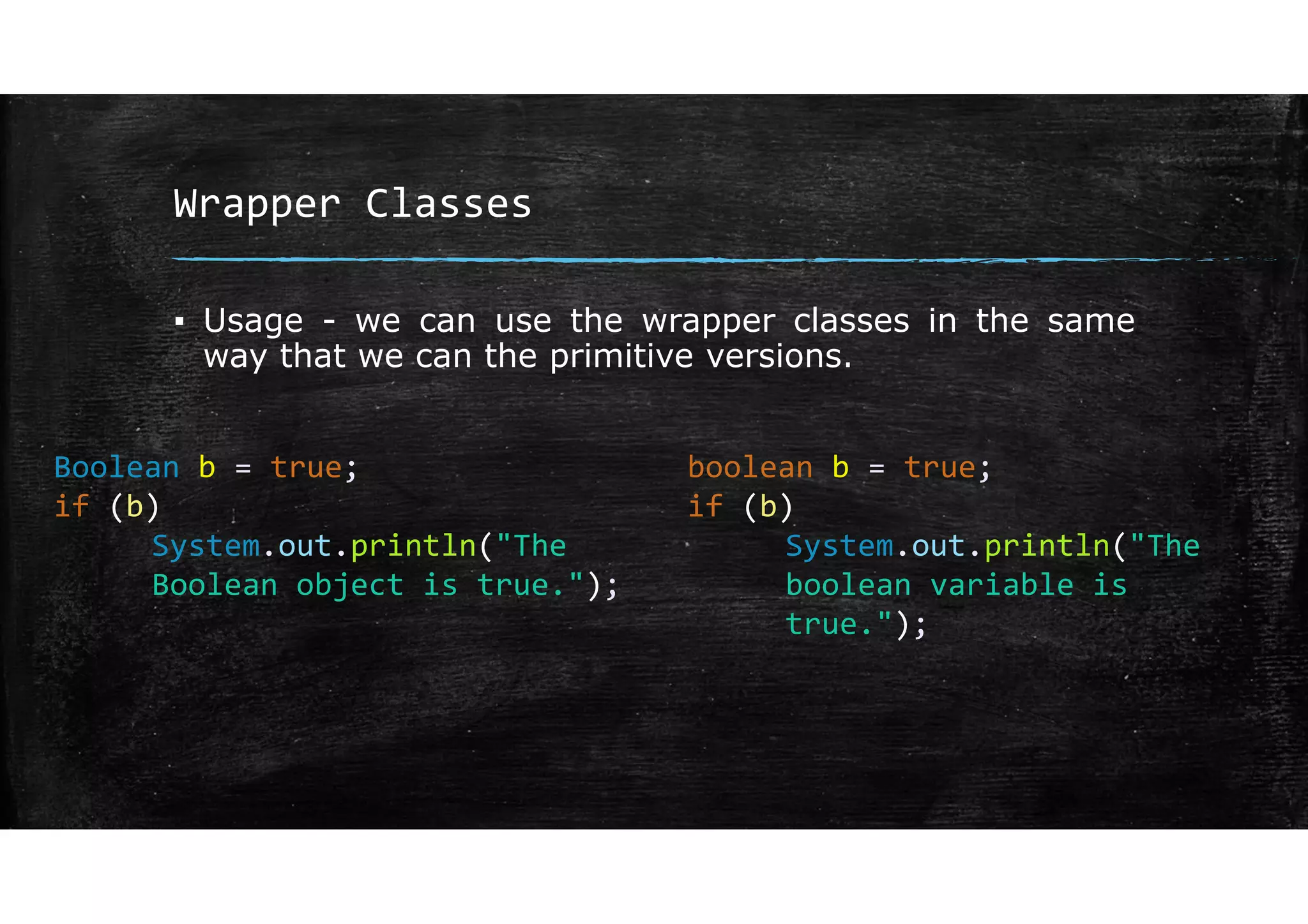 Wrapper Classes
▪ Usage - we can use the wrapper classes in the same
way that we can the primitive versions.
Boolean b = true;
if (b)
System.out.println("The
Boolean object is true.");
boolean b = true;
if (b)
System.out.println("The
boolean variable is
true.");
 