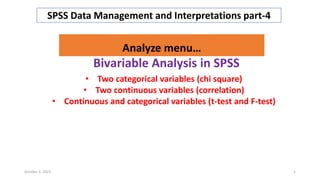 Bivariable Analysis in SPSS
SPSS Data Management and Interpretations part-4
Analyze menu…
• Two categorical variables (chi square)
• Two continuous variables (correlation)
• Continuous and categorical variables (t-test and F-test)
October 3, 2023 1
 