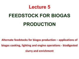 Lecture 5
FEEDSTOCK FOR BIOGAS
PRODUCTION
Alternate feedstocks for biogas production – applications of
biogas cooking, lighting and engine operations - biodigested
slurry and enrichment
 