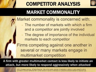 ©2013 Cengage Learning. All Rights Reserved. May not be copied, scanned, or duplicated, in whole or in part, except for use as
permitted in a license distributed with a certain product or service or otherwise on a password-protected website for classroom use.
COMPETITOR ANALYSIS
MARKET COMMONALITY
Market commonality is concerned with:
• The number of markets with which a firm
and a competitor are jointly involved
• The degree of importance of the individual
markets to each competitor
Firms competing against one another in
several or many markets engage in
multimarket competition
A firm with greater multimarket contact is less likely to initiate an
attack, but more likely to respond aggressively when attacked
 