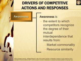 ©2013 Cengage Learning. All Rights Reserved. May not be copied, scanned, or duplicated, in whole or in part, except for use as
permitted in a license distributed with a certain product or service or otherwise on a password-protected website for classroom use.
DRIVERS OF COMPETITIVE
ACTIONS AND RESPONSES
• Awareness is
• the extent to which
competitors recognize
the degree of their
mutual
interdependence that
results from:
• Market commonality
• Resource similarity
Awareness
 