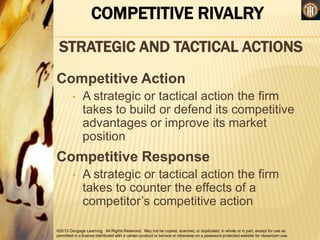 ©2013 Cengage Learning. All Rights Reserved. May not be copied, scanned, or duplicated, in whole or in part, except for use as
permitted in a license distributed with a certain product or service or otherwise on a password-protected website for classroom use.
COMPETITIVE RIVALRY
STRATEGIC AND TACTICAL ACTIONS
Competitive Action
• A strategic or tactical action the firm
takes to build or defend its competitive
advantages or improve its market
position
Competitive Response
• A strategic or tactical action the firm
takes to counter the effects of a
competitor’s competitive action
 