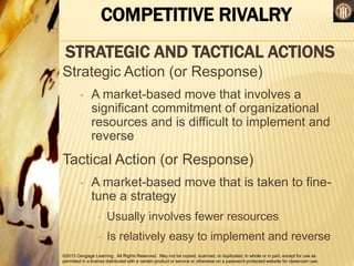 ©2013 Cengage Learning. All Rights Reserved. May not be copied, scanned, or duplicated, in whole or in part, except for use as
permitted in a license distributed with a certain product or service or otherwise on a password-protected website for classroom use.
COMPETITIVE RIVALRY
STRATEGIC AND TACTICAL ACTIONS
Strategic Action (or Response)
• A market-based move that involves a
significant commitment of organizational
resources and is difficult to implement and
reverse
Tactical Action (or Response)
• A market-based move that is taken to fine-
tune a strategy
• Usually involves fewer resources
• Is relatively easy to implement and reverse
 