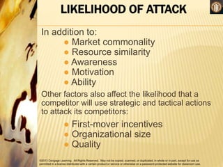 ©2013 Cengage Learning. All Rights Reserved. May not be copied, scanned, or duplicated, in whole or in part, except for use as
permitted in a license distributed with a certain product or service or otherwise on a password-protected website for classroom use.
LIKELIHOOD OF ATTACK
In addition to:
● Market commonality
● Resource similarity
● Awareness
● Motivation
● Ability
Other factors also affect the likelihood that a
competitor will use strategic and tactical actions
to attack its competitors:
● First-mover incentives
● Organizational size
● Quality
 