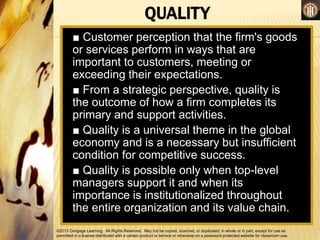 ©2013 Cengage Learning. All Rights Reserved. May not be copied, scanned, or duplicated, in whole or in part, except for use as
permitted in a license distributed with a certain product or service or otherwise on a password-protected website for classroom use.
QUALITY
■ Customer perception that the firm's goods
or services perform in ways that are
important to customers, meeting or
exceeding their expectations.
■ From a strategic perspective, quality is
the outcome of how a firm completes its
primary and support activities.
■ Quality is a universal theme in the global
economy and is a necessary but insufficient
condition for competitive success.
■ Quality is possible only when top-level
managers support it and when its
importance is institutionalized throughout
the entire organization and its value chain.
 