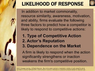 ©2013 Cengage Learning. All Rights Reserved. May not be copied, scanned, or duplicated, in whole or in part, except for use as
permitted in a license distributed with a certain product or service or otherwise on a password-protected website for classroom use.
LIKELIHOOD OF RESPONSE
In addition to market commonality,
resource similarity, awareness, motivation,
and ability, firms evaluate the following
three factors to predict how a competitor is
likely to respond to competitive actions:
1. Type of Competitive Action
2. Actor’s Reputation
3. Dependence on the Market
A firm is likely to respond when the action
significantly strengthens or inaction
weakens the firm's competitive position.
 