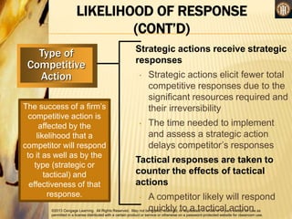 ©2013 Cengage Learning. All Rights Reserved. May not be copied, scanned, or duplicated, in whole or in part, except for use as
permitted in a license distributed with a certain product or service or otherwise on a password-protected website for classroom use.
LIKELIHOOD OF RESPONSE
(CONT’D)
Type of
Competitive
Action
Strategic actions receive strategic
responses
• Strategic actions elicit fewer total
competitive responses due to the
significant resources required and
their irreversibility
• The time needed to implement
and assess a strategic action
delays competitor’s responses
Tactical responses are taken to
counter the effects of tactical
actions
• A competitor likely will respond
quickly to a tactical action
The success of a firm’s
competitive action is
affected by the
likelihood that a
competitor will respond
to it as well as by the
type (strategic or
tactical) and
effectiveness of that
response.
 