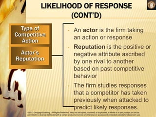 ©2013 Cengage Learning. All Rights Reserved. May not be copied, scanned, or duplicated, in whole or in part, except for use as
permitted in a license distributed with a certain product or service or otherwise on a password-protected website for classroom use.
LIKELIHOOD OF RESPONSE
(CONT’D)
Type of
Competitive
Action
Actor’s
Reputation
• An actor is the firm taking
an action or response
• Reputation is the positive or
negative attribute ascribed
by one rival to another
based on past competitive
behavior
• The firm studies responses
that a competitor has taken
previously when attacked to
predict likely responses.
 