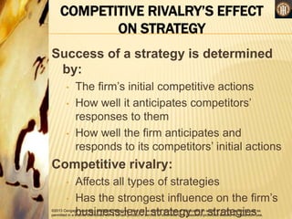 ©2013 Cengage Learning. All Rights Reserved. May not be copied, scanned, or duplicated, in whole or in part, except for use as
permitted in a license distributed with a certain product or service or otherwise on a password-protected website for classroom use.
COMPETITIVE RIVALRY’S EFFECT
ON STRATEGY
Success of a strategy is determined
by:
• The firm’s initial competitive actions
• How well it anticipates competitors’
responses to them
• How well the firm anticipates and
responds to its competitors’ initial actions
Competitive rivalry:
• Affects all types of strategies
• Has the strongest influence on the firm’s
business-level strategy or strategies
 