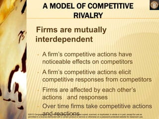 ©2013 Cengage Learning. All Rights Reserved. May not be copied, scanned, or duplicated, in whole or in part, except for use as
permitted in a license distributed with a certain product or service or otherwise on a password-protected website for classroom use.
A MODEL OF COMPETITIVE
RIVALRY
Firms are mutually
interdependent
• A firm’s competitive actions have
noticeable effects on competitors
• A firm’s competitive actions elicit
competitive responses from competitors
• Firms are affected by each other’s
actions and responses
• Over time firms take competitive actions
and reactions
 