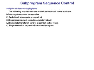 Subprogram Sequence Control
Simple Call-Return Subprograms
The following assumptions are made for simple call return structure
i) Subprogram can not be recursive
ii) Explicit call statements are required
iii) Subprograms must execute completely at call
iv) Immediate transfer of control at point of call or return
v) Single execution sequence for each subprogram
 