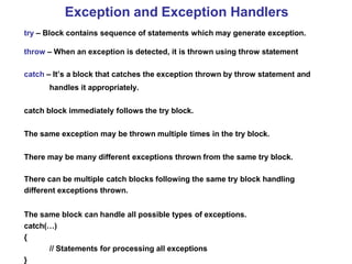 Exception and Exception Handlers
try – Block contains sequence of statements which may generate exception.
throw – When an exception is detected, it is thrown using throw statement
catch – It’s a block that catches the exception thrown by throw statement and
handles it appropriately.
catch block immediately follows the try block.
The same exception may be thrown multiple times in the try block.
There may be many different exceptions thrown from the same try block.
There can be multiple catch blocks following the same try block handling
different exceptions thrown.
The same block can handle all possible types of exceptions.
catch(…)
{
// Statements for processing all exceptions
}
 