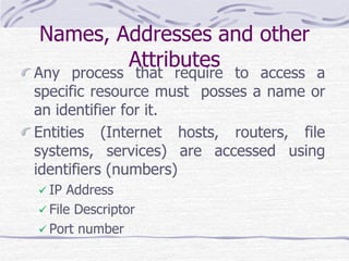 Names, Addresses and other
Attributes
Any process that require to access a
specific resource must posses a name or
an identifier for it.
Entities (Internet hosts, routers, file
systems, services) are accessed using
identifiers (numbers)
 IP Address
 File Descriptor
 Port number
 