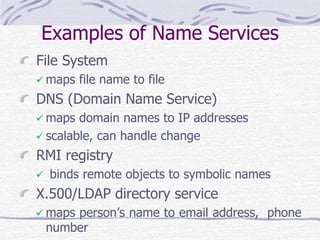 Examples of Name Services
File System
 maps file name to file
DNS (Domain Name Service)
 maps domain names to IP addresses
 scalable, can handle change
RMI registry
 binds remote objects to symbolic names
X.500/LDAP directory service
 maps person’s name to email address, phone
number
 