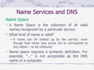 Name Services and DNS
Name Space
A Name Space is the collection of all valid
names recognized by a particular service.
What kind of name is valid?
A name can be looked up by the service, even
though that name may prove not to correspond to
any object – to be unbound.
Name space requires a syntactic definition. For
example, “...” is not acceptable as the DNS
name of a computer.
 