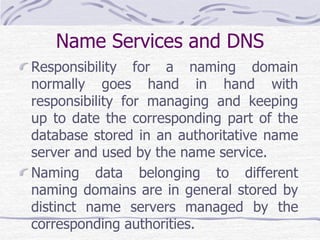 Name Services and DNS
Responsibility for a naming domain
normally goes hand in hand with
responsibility for managing and keeping
up to date the corresponding part of the
database stored in an authoritative name
server and used by the name service.
Naming data belonging to different
naming domains are in general stored by
distinct name servers managed by the
corresponding authorities.
 