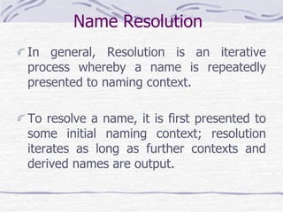 Name Resolution
In general, Resolution is an iterative
process whereby a name is repeatedly
presented to naming context.
To resolve a name, it is first presented to
some initial naming context; resolution
iterates as long as further contexts and
derived names are output.
 
