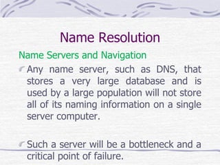 Name Resolution
Name Servers and Navigation
Any name server, such as DNS, that
stores a very large database and is
used by a large population will not store
all of its naming information on a single
server computer.
Such a server will be a bottleneck and a
critical point of failure.
 