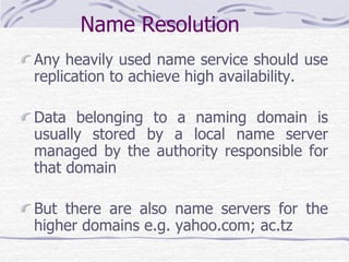 Name Resolution
Any heavily used name service should use
replication to achieve high availability.
Data belonging to a naming domain is
usually stored by a local name server
managed by the authority responsible for
that domain
But there are also name servers for the
higher domains e.g. yahoo.com; ac.tz
 