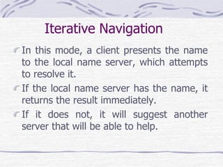 Iterative Navigation
In this mode, a client presents the name
to the local name server, which attempts
to resolve it.
If the local name server has the name, it
returns the result immediately.
If it does not, it will suggest another
server that will be able to help.
 