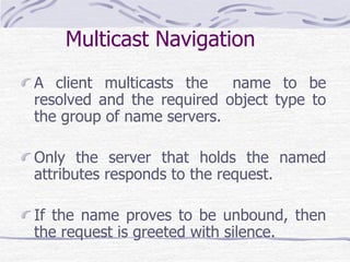 Multicast Navigation
A client multicasts the name to be
resolved and the required object type to
the group of name servers.
Only the server that holds the named
attributes responds to the request.
If the name proves to be unbound, then
the request is greeted with silence.
 
