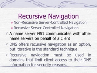 Recursive Navigation
Non-Recursive Server-Controlled Navigation
Recursive Server-Controlled Navigation
A name server NS1 communicates with other
name servers on behalf of a client
DNS offers recursive navigation as an option,
but iterative is the standard technique.
Recursive navigation must be used in
domains that limit client access to their DNS
information for security reasons.
 