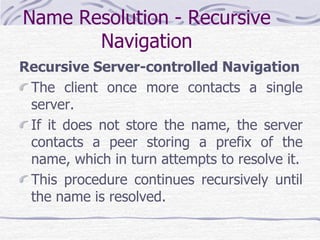 Name Resolution - Recursive
Navigation
Recursive Server-controlled Navigation
The client once more contacts a single
server.
If it does not store the name, the server
contacts a peer storing a prefix of the
name, which in turn attempts to resolve it.
This procedure continues recursively until
the name is resolved.
 