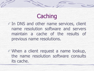 Caching
In DNS and other name services, client
name resolution software and servers
maintain a cache of the results of
previous name resolutions.
When a client request a name lookup,
the name resolution software consults
its cache.
 