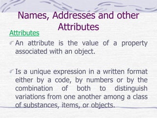 Names, Addresses and other
Attributes
Attributes
An attribute is the value of a property
associated with an object.
Is a unique expression in a written format
either by a code, by numbers or by the
combination of both to distinguish
variations from one another among a class
of substances, items, or objects.
 