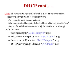DHCP cont.….
Goal: allow host to dynamically obtain its IP address from
network server when it joins network
Can renew its lease on address in use
Allows reuse of addresses (only hold address while connected an “on”
Support for mobile users who want to join network (more shortly)
DHCP overview:
– host broadcasts “DHCP discover” msg
– DHCP server responds with “DHCP offer” msg
– host requests IP address: “DHCP request” msg
– DHCP server sends address: “DHCP ack” msg
 