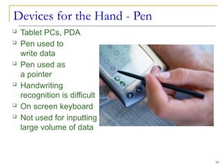 Devices for the Hand - Pen
10
 Tablet PCs, PDA
 Pen used to
write data
 Pen used as
a pointer
 Handwriting
recognition is difficult
 On screen keyboard
 Not used for inputting
large volume of data
 