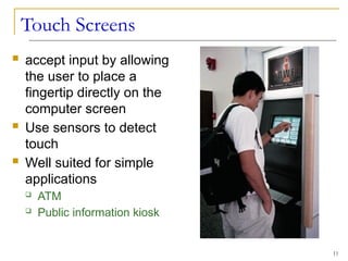 Touch Screens
 accept input by allowing
the user to place a
fingertip directly on the
computer screen
 Use sensors to detect
touch
 Well suited for simple
applications
 ATM
 Public information kiosk
11
 