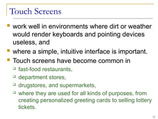 Touch Screens
 work well in environments where dirt or weather
would render keyboards and pointing devices
useless, and
 where a simple, intuitive interface is important.
 Touch screens have become common in
 fast-food restaurants,
 department stores,
 drugstores, and supermarkets,
 where they are used for all kinds of purposes, from
creating personalized greeting cards to selling lottery
tickets.
12
 