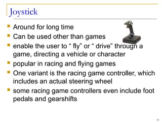 Joystick
 Around for long time
 Can be used other than games
 enable the user to “ fly” or “ drive” through a
game, directing a vehicle or character
 popular in racing and flying games
 One variant is the racing game controller, which
includes an actual steering wheel
 some racing game controllers even include foot
pedals and gearshifts
14
 