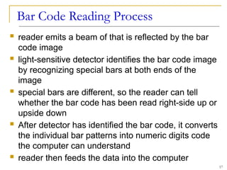 Bar Code Reading Process
 reader emits a beam of that is reflected by the bar
code image
 light-sensitive detector identifies the bar code image
by recognizing special bars at both ends of the
image
 special bars are different, so the reader can tell
whether the bar code has been read right-side up or
upside down
 After detector has identified the bar code, it converts
the individual bar patterns into numeric digits code
the computer can understand
 reader then feeds the data into the computer
17
 