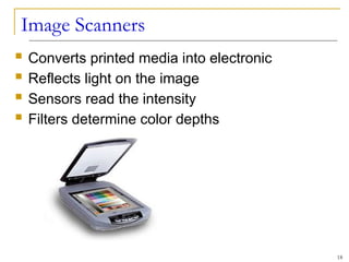 Image Scanners
 Converts printed media into electronic
 Reflects light on the image
 Sensors read the intensity
 Filters determine color depths
18
 