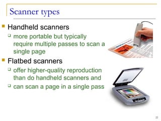 Scanner types
22
 Handheld scanners
 more portable but typically
require multiple passes to scan a
single page
 Flatbed scanners
 offer higher-quality reproduction
than do handheld scanners and
 can scan a page in a single pass
 