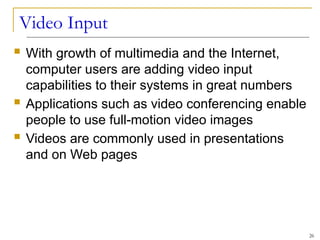 Video Input
 With growth of multimedia and the Internet,
computer users are adding video input
capabilities to their systems in great numbers
 Applications such as video conferencing enable
people to use full-motion video images
 Videos are commonly used in presentations
and on Web pages
26
 