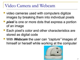 Video Camera and Webcam
 video cameras used with computers digitize
images by breaking them into individual pixels
 pixel is one or more dots that express a portion
of an image
 Each pixel’s color and other characteristics are
stored as digital code
 With Webcam the user can “capture” images of
himself or herself while working at the computer
27
 