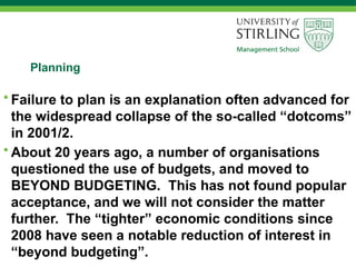 Planning
• Failure to plan is an explanation often advanced for
the widespread collapse of the so-called “dotcoms”
in 2001/2.
• About 20 years ago, a number of organisations
questioned the use of budgets, and moved to
BEYOND BUDGETING. This has not found popular
acceptance, and we will not consider the matter
further. The “tighter” economic conditions since
2008 have seen a notable reduction of interest in
“beyond budgeting”.
 