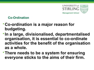 Co-Ordination
•Co-ordination is a major reason for
budgeting.
•In a large, divisionalised, departmentalised
organisation, it is essential to co-ordinate
activities for the benefit of the organisation
as a whole.
•There needs to be a system for ensuring
everyone sticks to the aims of their firm.
 