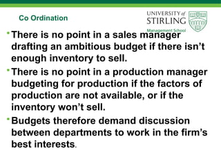 Co Ordination
•There is no point in a sales manager
drafting an ambitious budget if there isn’t
enough inventory to sell.
•There is no point in a production manager
budgeting for production if the factors of
production are not available, or if the
inventory won’t sell.
•Budgets therefore demand discussion
between departments to work in the firm’s
best interests.
 