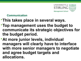 Communication
•This takes place in several ways.
•Top management uses the budget to
communicate its strategic objectives for
the budget period.
•At more junior levels, individual
managers will clearly have to interface
with more senior managers to negotiate
and agree budget targets and
allocations.
 