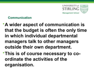 Communication
•A wider aspect of communication is
that the budget is often the only time
in which individual departmental
managers talk to other managers
outside their own department.
•This is of course necessary to co-
ordinate the activities of the
organisation.
 