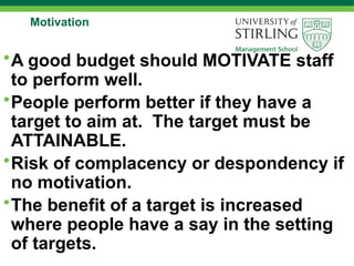 Motivation
•A good budget should MOTIVATE staff
to perform well.
•People perform better if they have a
target to aim at. The target must be
ATTAINABLE.
•Risk of complacency or despondency if
no motivation.
•The benefit of a target is increased
where people have a say in the setting
of targets.
 