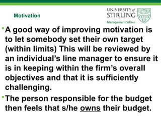 Motivation
•A good way of improving motivation is
to let somebody set their own target
(within limits) This will be reviewed by
an individual’s line manager to ensure it
is in keeping within the firm’s overall
objectives and that it is sufficiently
challenging.
•The person responsible for the budget
then feels that s/he owns their budget.
 